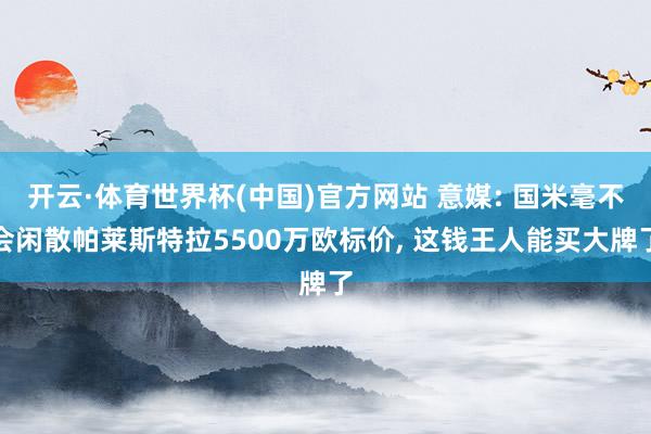 开云·体育世界杯(中国)官方网站 意媒: 国米毫不会闲散帕莱斯特拉5500万欧标价， 这钱王人能买大牌了
