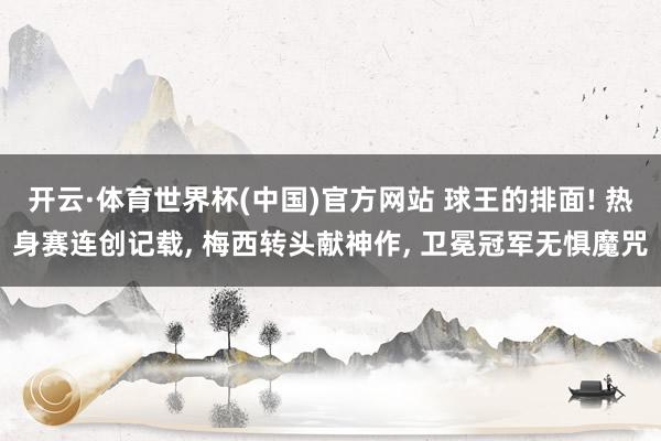 开云·体育世界杯(中国)官方网站 球王的排面! 热身赛连创记载, 梅西转头献神作, 卫冕冠军无惧魔咒
