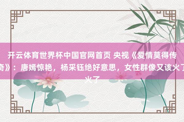 开云体育世界杯中国官网首页 央视《爱情莫得传奇》:唐嫣惊艳,杨采钰绝好意思,女性群像又该火了