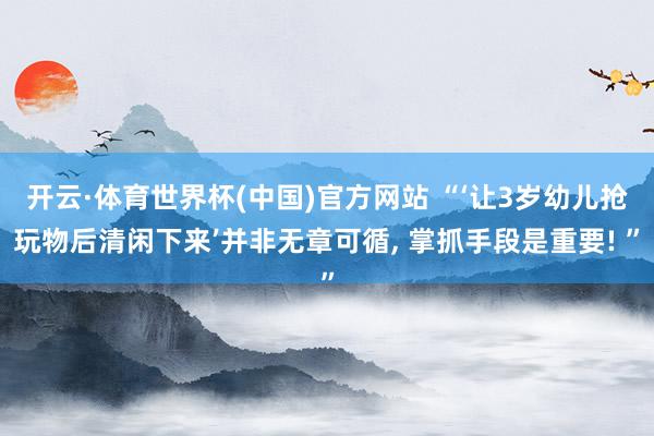 开云·体育世界杯(中国)官方网站 “‘让3岁幼儿抢玩物后清闲下来’并非无章可循， 掌抓手段是重要! ”