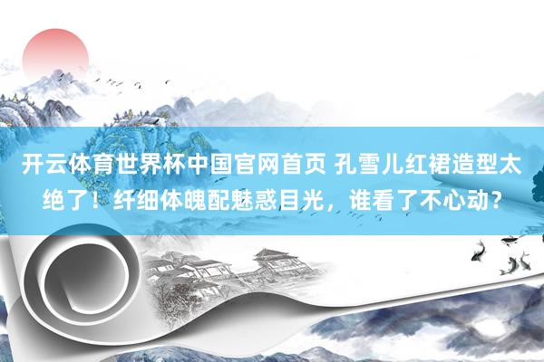 开云体育世界杯中国官网首页 孔雪儿红裙造型太绝了!纤细体魄配魅惑目光,谁看了不心动?
