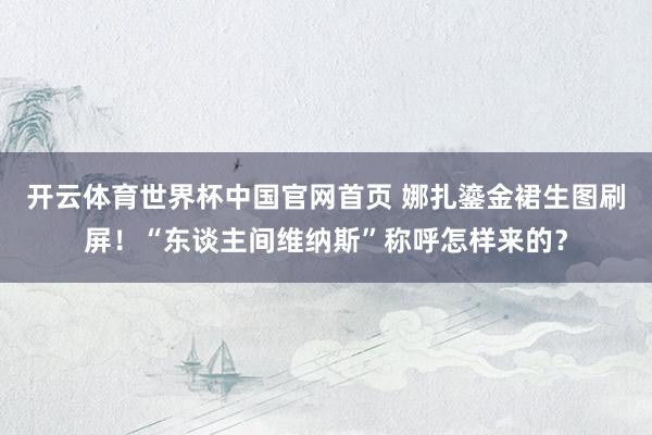 开云体育世界杯中国官网首页 娜扎鎏金裙生图刷屏！“东谈主间维纳斯”称呼怎样来的？