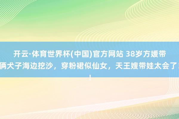 开云·体育世界杯(中国)官方网站 38岁方媛带俩犬子海边挖沙，穿粉裙似仙女，天王嫂带娃太会了！