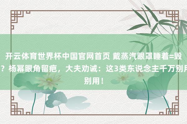 开云体育世界杯中国官网首页 戴蒸汽眼罩睡着=毁容?杨幂眼角留疤,大夫劝诫:这3类东说念主千万别用!