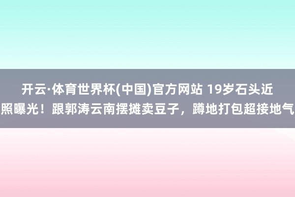 开云·体育世界杯(中国)官方网站 19岁石头近照曝光!跟郭涛云南摆摊卖豆子,蹲地打包超接地气