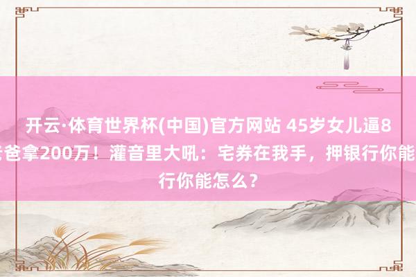 开云·体育世界杯(中国)官方网站 45岁女儿逼81岁老爸拿200万!灌音里大吼:宅券在我手,押银行你能怎么?
