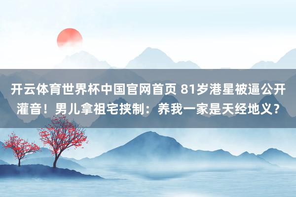 开云体育世界杯中国官网首页 81岁港星被逼公开灌音!男儿拿祖宅挟制:养我一家是天经地义?