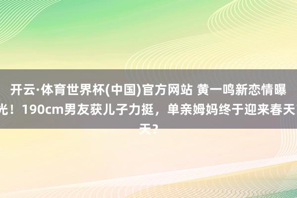 开云·体育世界杯(中国)官方网站 黄一鸣新恋情曝光！190cm男友获儿子力挺，单亲姆妈终于迎来春天？