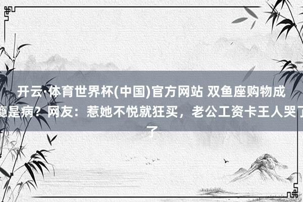 开云·体育世界杯(中国)官方网站 双鱼座购物成瘾是病?网友:惹她不悦就狂买,老公工资卡王人哭了