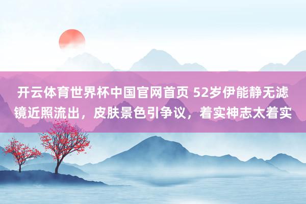 开云体育世界杯中国官网首页 52岁伊能静无滤镜近照流出,皮肤景色引争议,着实神志太着实