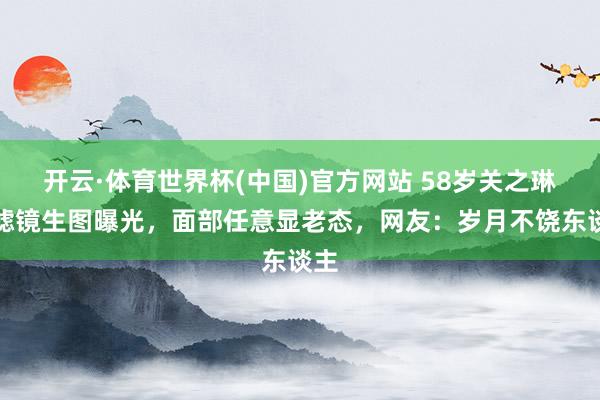 开云·体育世界杯(中国)官方网站 58岁关之琳无滤镜生图曝光,面部任意显老态,网友:岁月不饶东谈主