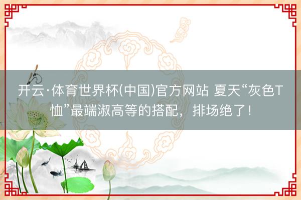 开云·体育世界杯(中国)官方网站 夏天“灰色T恤”最端淑高等的搭配，排场绝了！