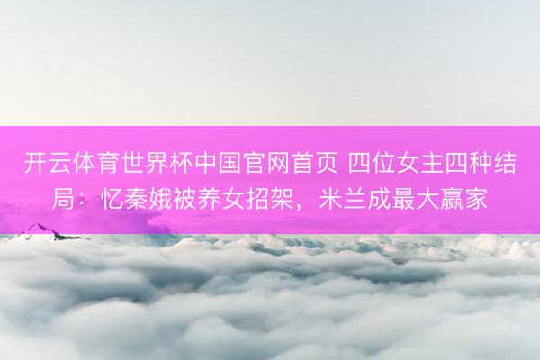 开云体育世界杯中国官网首页 四位女主四种结局：忆秦娥被养女招架，米兰成最大赢家