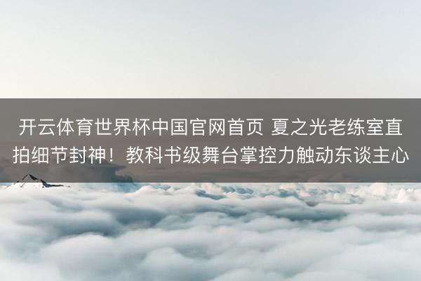 开云体育世界杯中国官网首页 夏之光老练室直拍细节封神!教科书级舞台掌控力触动东谈主心