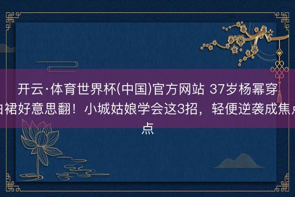 开云·体育世界杯(中国)官方网站 37岁杨幂穿白裙好意思翻!小城姑娘学会这3招,轻便逆袭成焦点