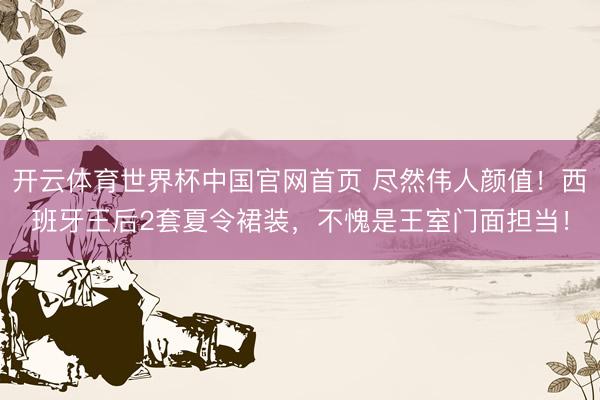开云体育世界杯中国官网首页 尽然伟人颜值!西班牙王后2套夏令裙装,不愧是王室门面担当!