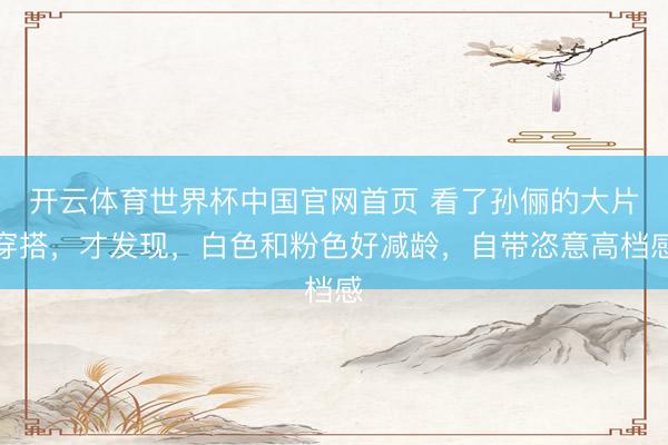 开云体育世界杯中国官网首页 看了孙俪的大片穿搭,才发现,白色和粉色好减龄,自带恣意高档感