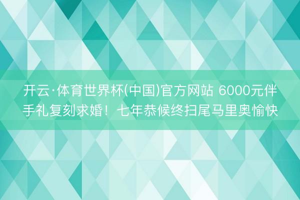 开云·体育世界杯(中国)官方网站 6000元伴手礼复刻求婚！七年恭候终扫尾马里奥愉快