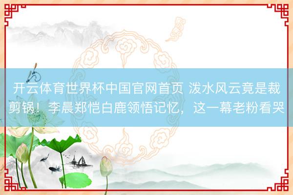 开云体育世界杯中国官网首页 泼水风云竟是裁剪锅!李晨郑恺白鹿领悟记忆,这一幕老粉看哭