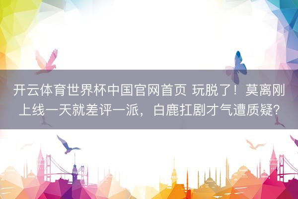 开云体育世界杯中国官网首页 玩脱了!莫离刚上线一天就差评一派,白鹿扛剧才气遭质疑?