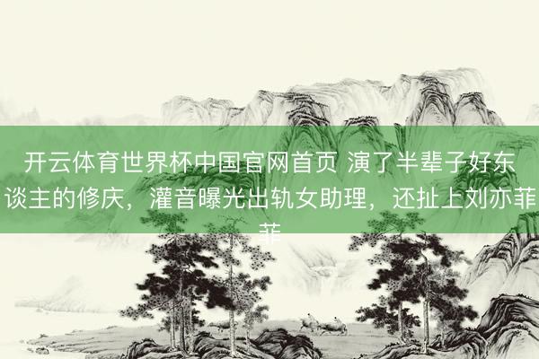 开云体育世界杯中国官网首页 演了半辈子好东谈主的修庆,灌音曝光出轨女助理,还扯上刘亦菲