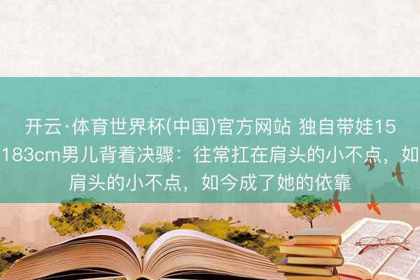 开云·体育世界杯(中国)官方网站 独自带娃15年的张柏芝，被183cm男儿背着决骤：往常扛在肩头的小不点，如今成了她的依靠