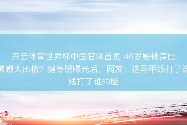 开云体育世界杯中国官网首页 46岁殷桃穿比基尼被嘲太出格？健身照曝光后，网友：这马甲线打了谁的脸