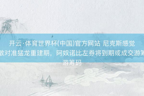 开云·体育世界杯(中国)官方网站 尼克斯感觉聪敏对准猛龙重建期，阿奴诺比左券将到期或成交游筹码