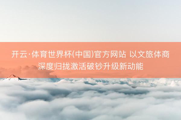 开云·体育世界杯(中国)官方网站 以文旅体商深度归拢激活破钞升级新动能