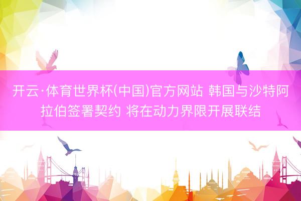 开云·体育世界杯(中国)官方网站 韩国与沙特阿拉伯签署契约 将在动力界限开展联结