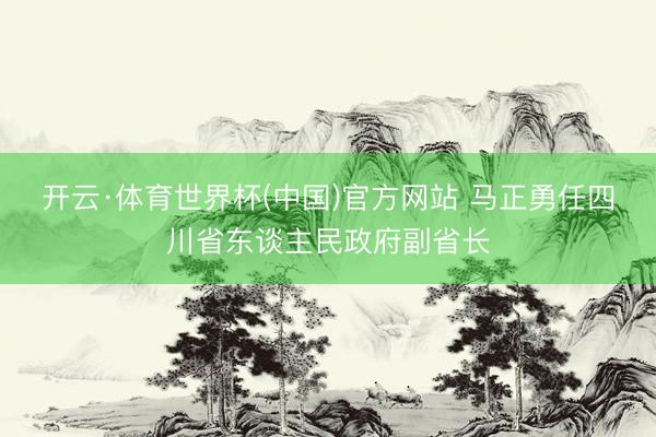 开云·体育世界杯(中国)官方网站 马正勇任四川省东谈主民政府副省长