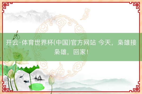 开云·体育世界杯(中国)官方网站 今天，枭雄接枭雄，回家！