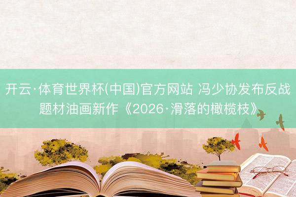 开云·体育世界杯(中国)官方网站 冯少协发布反战题材油画新作《2026·滑落的橄榄枝》