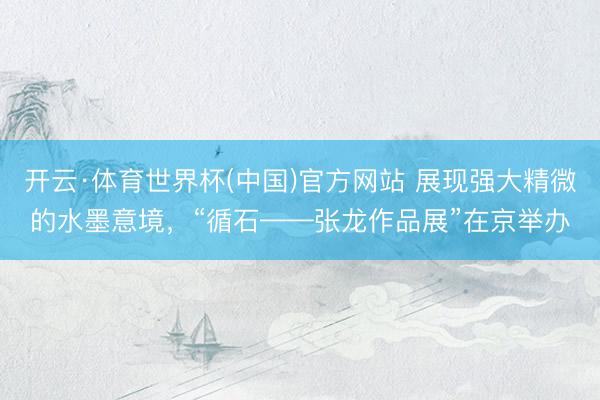 开云·体育世界杯(中国)官方网站 展现强大精微的水墨意境,“循石——张龙作品展”在京举办