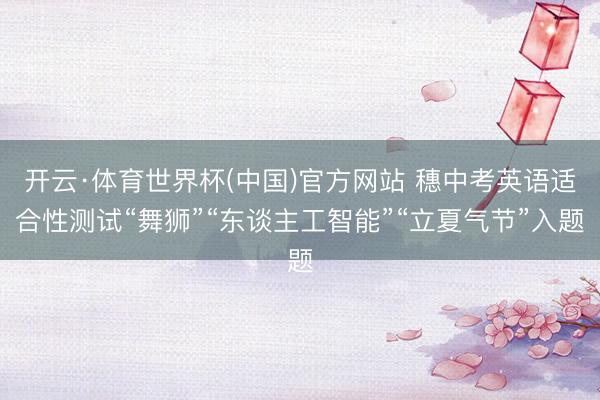 开云·体育世界杯(中国)官方网站 穗中考英语适合性测试“舞狮”“东谈主工智能”“立夏气节”入题