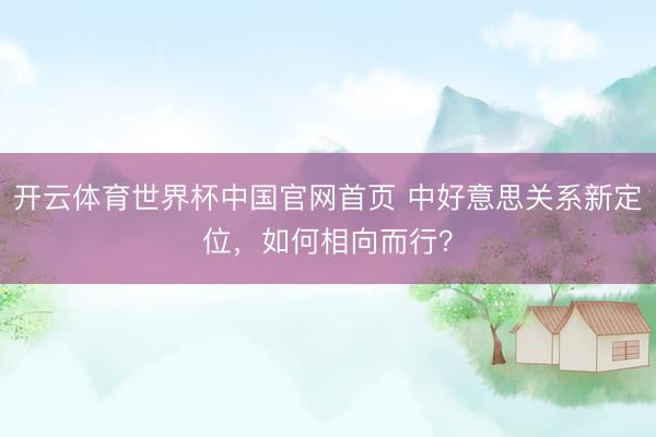 开云体育世界杯中国官网首页 中好意思关系新定位，如何相向而行？