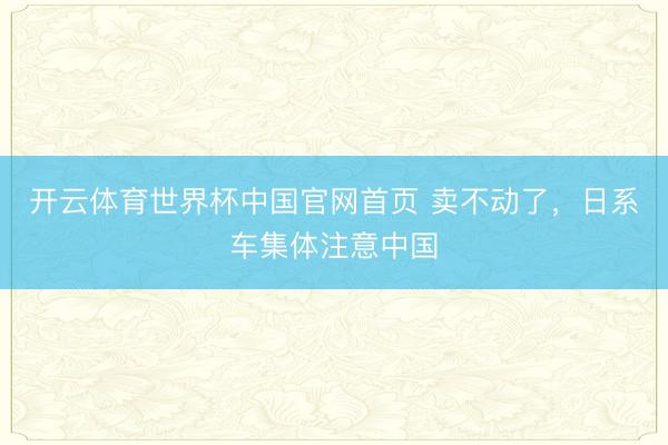 开云体育世界杯中国官网首页 卖不动了,日系车集体注意中国