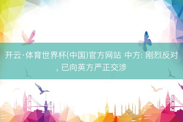 开云·体育世界杯(中国)官方网站 中方: 刚烈反对， 已向英方严正交涉