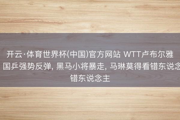 开云·体育世界杯(中国)官方网站 WTT卢布尔雅那: 国乒强势反弹， 黑马小将暴走， 马琳莫得看错东说念主