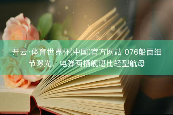 开云·体育世界杯(中国)官方网站 076船面细节曝光，电弹两栖舰堪比轻型航母