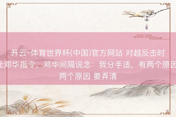 开云·体育世界杯(中国)官方网站 对越反击时,军委让邓华指令,邓华间隔说念:我分手适,有两个原因 要弄清