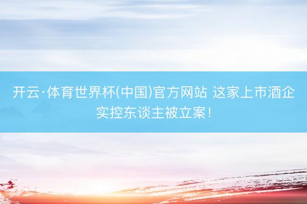 开云·体育世界杯(中国)官方网站 这家上市酒企实控东谈主被立案!