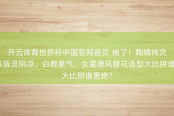 开云体育世界杯中国官网首页 绝了!鞠婧祎灵动、陈皆灵阴凉、白鹿豪气,女星唐风簪花造型大比拼谁更绝?
