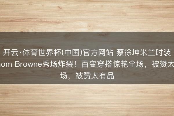 开云·体育世界杯(中国)官方网站 蔡徐坤米兰时装周Thom Browne秀场炸裂！百变穿搭惊艳全场，被赞太有品